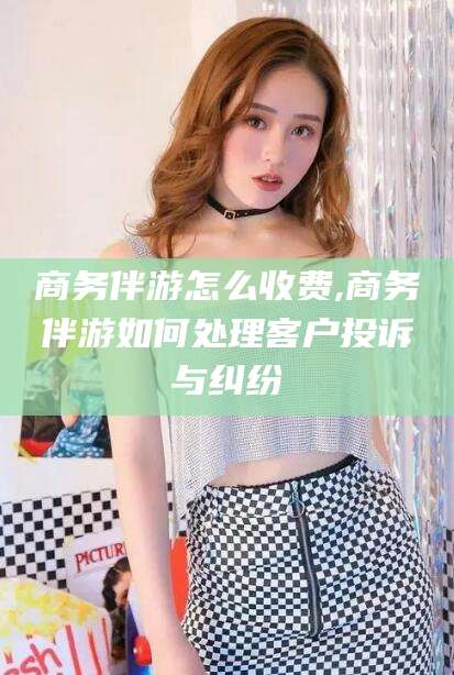 宁国商务伴游怎么收费,商务伴游如何处理客户投诉与纠纷