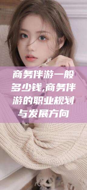 宁国商务伴游一般多少钱,商务伴游的职业规划与发展方向