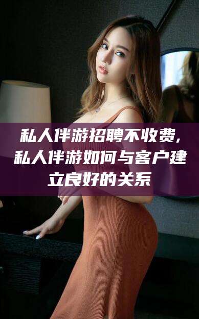 宁国私人伴游招聘不收费,私人伴游如何与客户建立良好的关系
