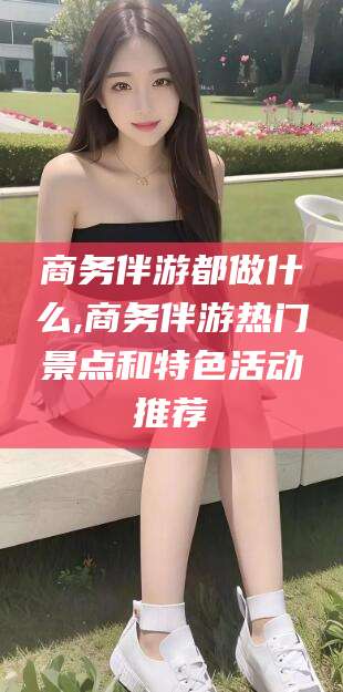 宁国商务伴游都做什么,商务伴游热门景点和特色活动推荐