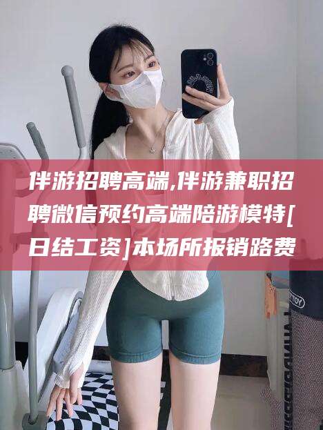 宁国伴游招聘高端,伴游兼职招聘微信预约高端陪游模特[日结工资]本场所报销路费