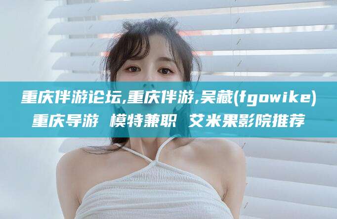 宁国重庆伴游论坛,重庆伴游,吴藏(fgowike)重庆导游 模特兼职 艾米果影院推荐