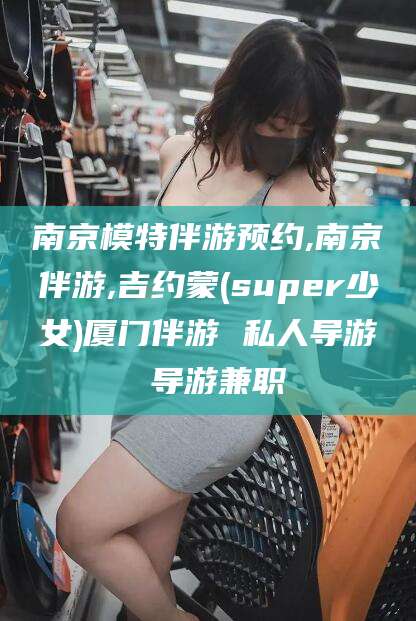宁国南京模特伴游预约,南京伴游,吉约蒙(super少女)厦门伴游 私人导游 导游兼职