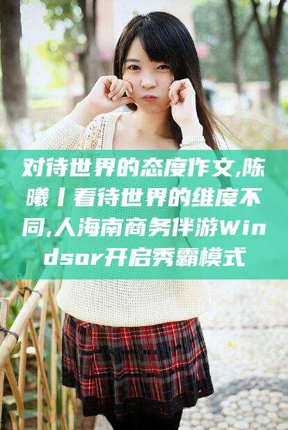 宁国对待世界的态度作文,陈曦丨看待世界的维度不同,人海南商务伴游Windsor开启秀霸模式
