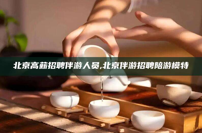 宁国北京高薪招聘伴游人员,北京伴游招聘陪游模特