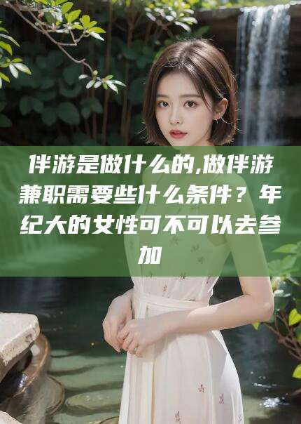宁国伴游是做什么的,做伴游兼职需要些什么条件？年纪大的女性可不可以去参加
