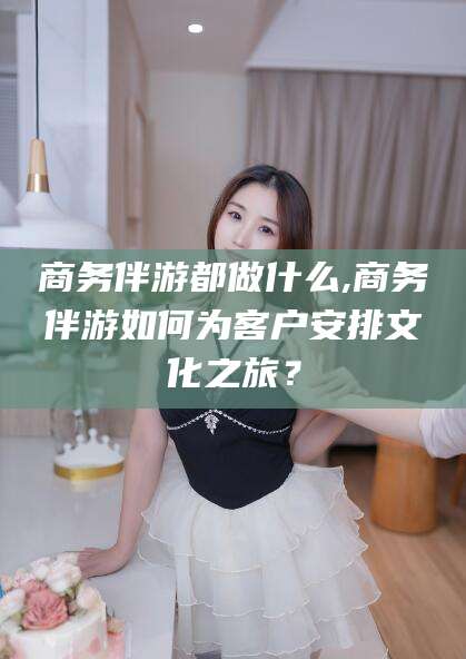 宁国商务伴游都做什么,商务伴游如何为客户安排文化之旅？