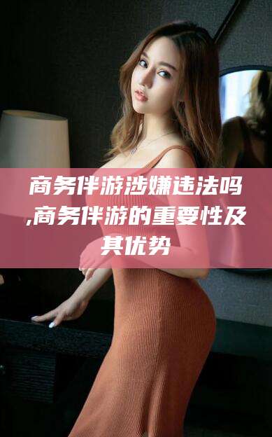宁国商务伴游涉嫌违法吗,商务伴游的重要性及其优势