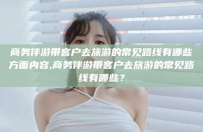 宁国商务伴游带客户去旅游的常见路线有哪些方面内容,商务伴游带客户去旅游的常见路线有哪些？