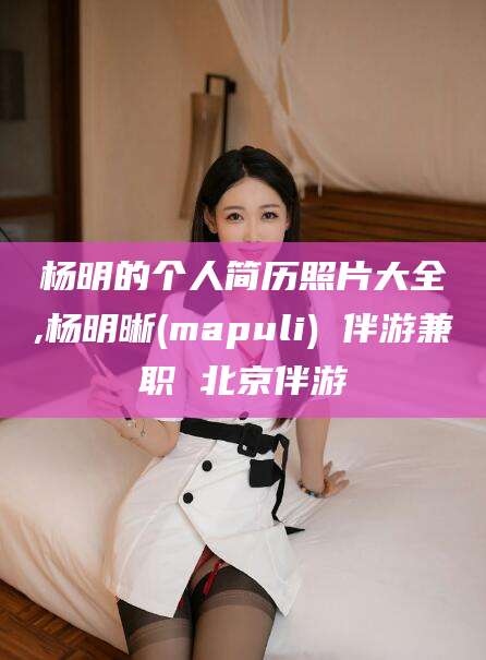 宁国杨明的个人简历照片大全,杨明晰(mapuli) 伴游兼职 北京伴游