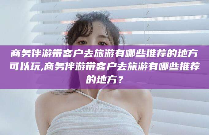 商务伴游带客户去旅游有哪些推荐的地方可以玩,商务伴游带客户去旅游有哪些推荐的地方？