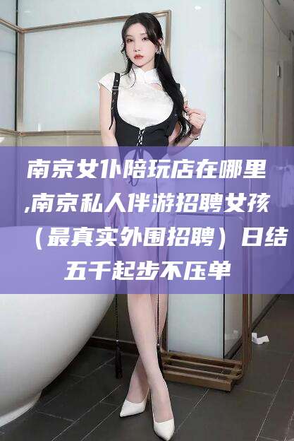 宁国南京女仆陪玩店在哪里,南京私人伴游招聘女孩（最真实外围招聘）日结五千起步不压单