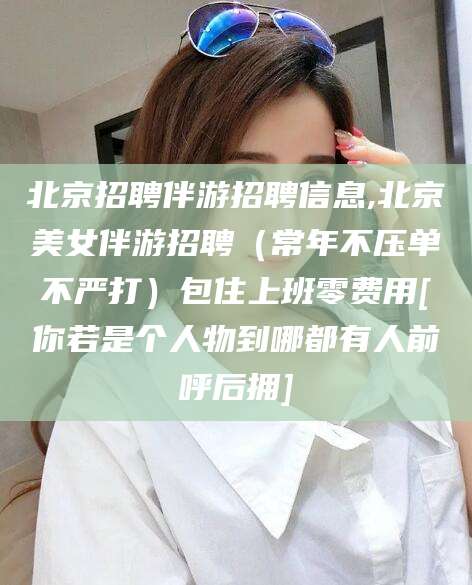 宁国北京招聘伴游招聘信息,北京美女伴游招聘（常年不压单不严打）包住上班零费用[你若是个人物到哪都有人前呼后拥]