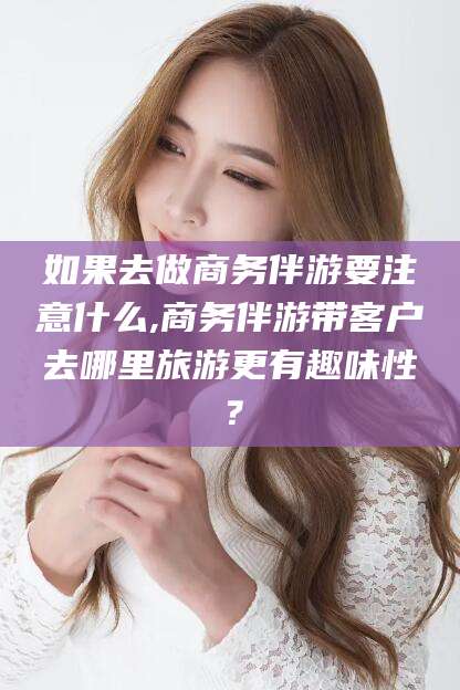 宁国如果去做商务伴游要注意什么,商务伴游带客户去哪里旅游更有趣味性？