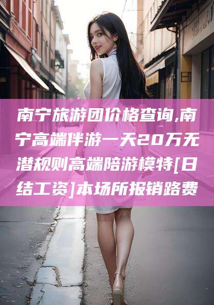 宁国南宁旅游团价格查询,南宁高端伴游一天20万无潜规则高端陪游模特[日结工资]本场所报销路费
