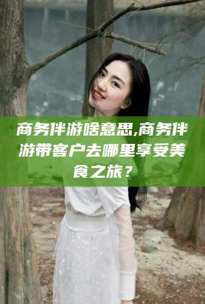 宁国商务伴游啥意思,商务伴游带客户去哪里享受美食之旅？