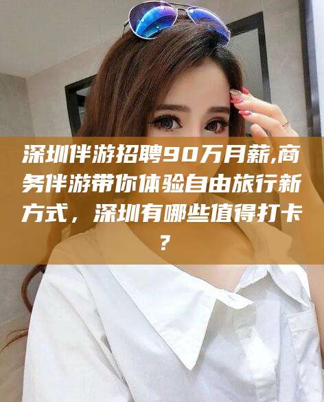 深圳伴游招聘90万月薪,商务伴游带你体验自由旅行新方式,深圳有哪些值得打卡?