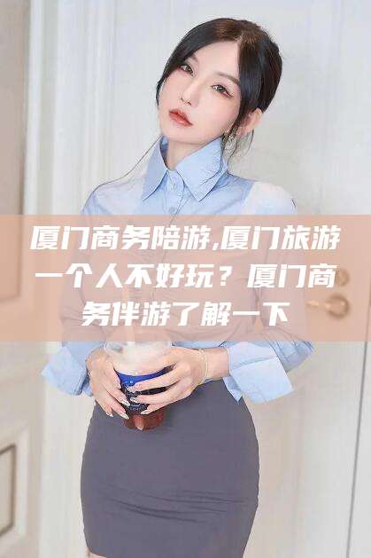 宁国厦门商务陪游,厦门旅游一个人不好玩？厦门商务伴游了解一下