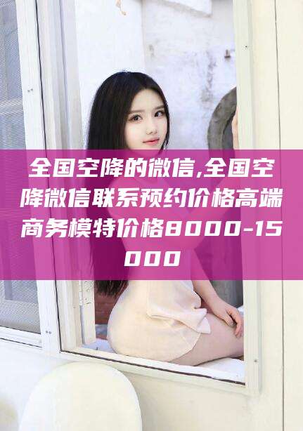 宁国全国空降的微信,全国空降微信联系预约价格高端商务模特价格8000-15000