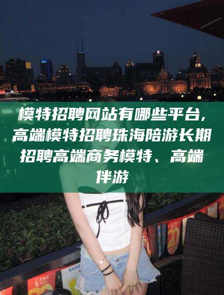 宁国模特招聘网站有哪些平台,高端模特招聘珠海陪游长期招聘高端商务模特、高端伴游