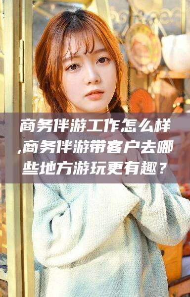 宁国商务伴游工作怎么样,商务伴游带客户去哪些地方游玩更有趣？