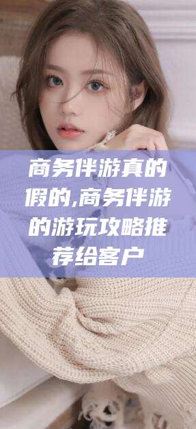 宁国商务伴游真的假的,商务伴游的游玩攻略推荐给客户