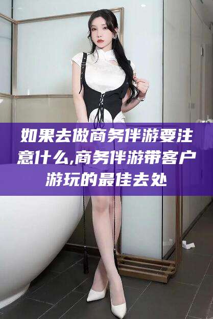 宁国如果去做商务伴游要注意什么,商务伴游带客户游玩的最佳去处