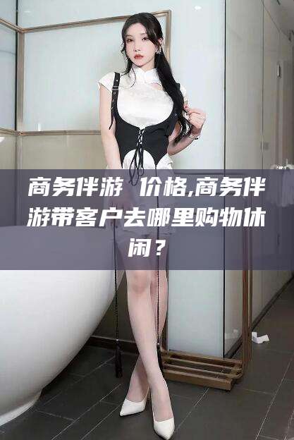 宁国商务伴游 价格,商务伴游带客户去哪里购物休闲？