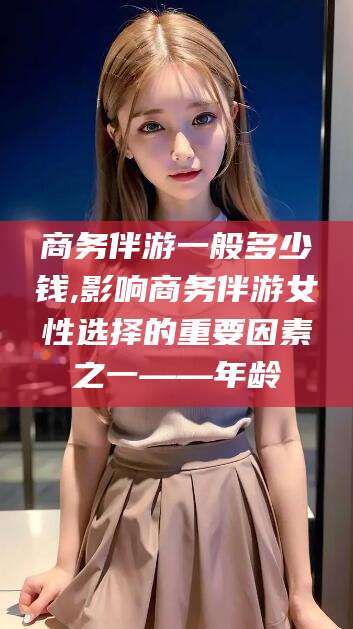 宁国商务伴游一般多少钱,影响商务伴游女性选择的重要因素之一——年龄