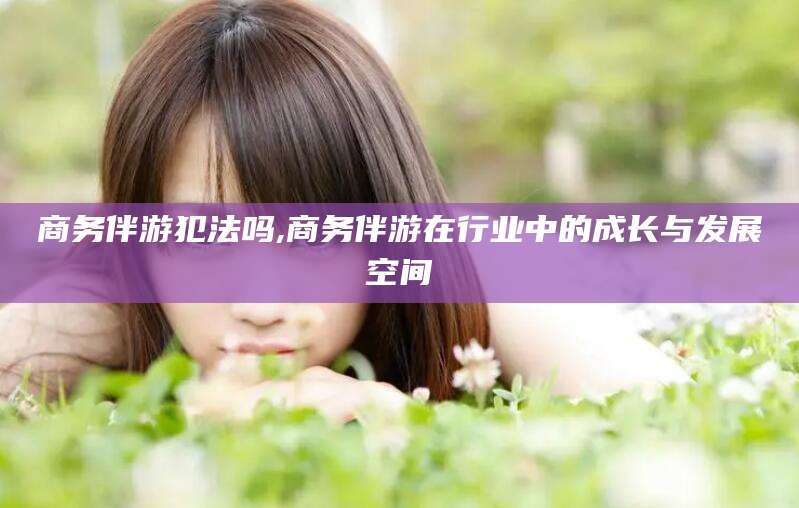 宁国商务伴游犯法吗,商务伴游在行业中的成长与发展空间