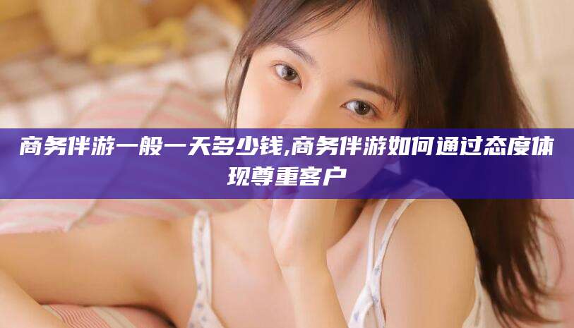 宁国商务伴游一般一天多少钱,商务伴游如何通过态度体现尊重客户