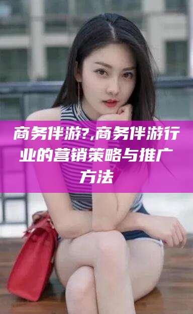 宁国商务伴游?,商务伴游行业的营销策略与推广方法