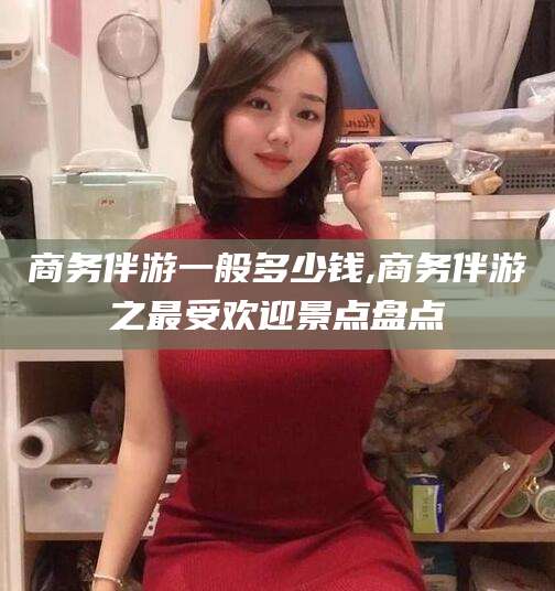 宁国商务伴游一般多少钱,商务伴游之最受欢迎景点盘点