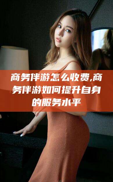 宁国商务伴游怎么收费,商务伴游如何提升自身的服务水平