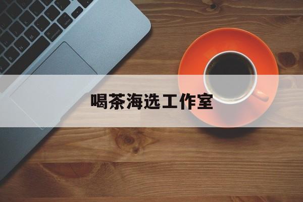 宁国深圳品茶喝茶海选最新资讯（谁能告诉我哪里有宁国喝茶海选工作室？）
